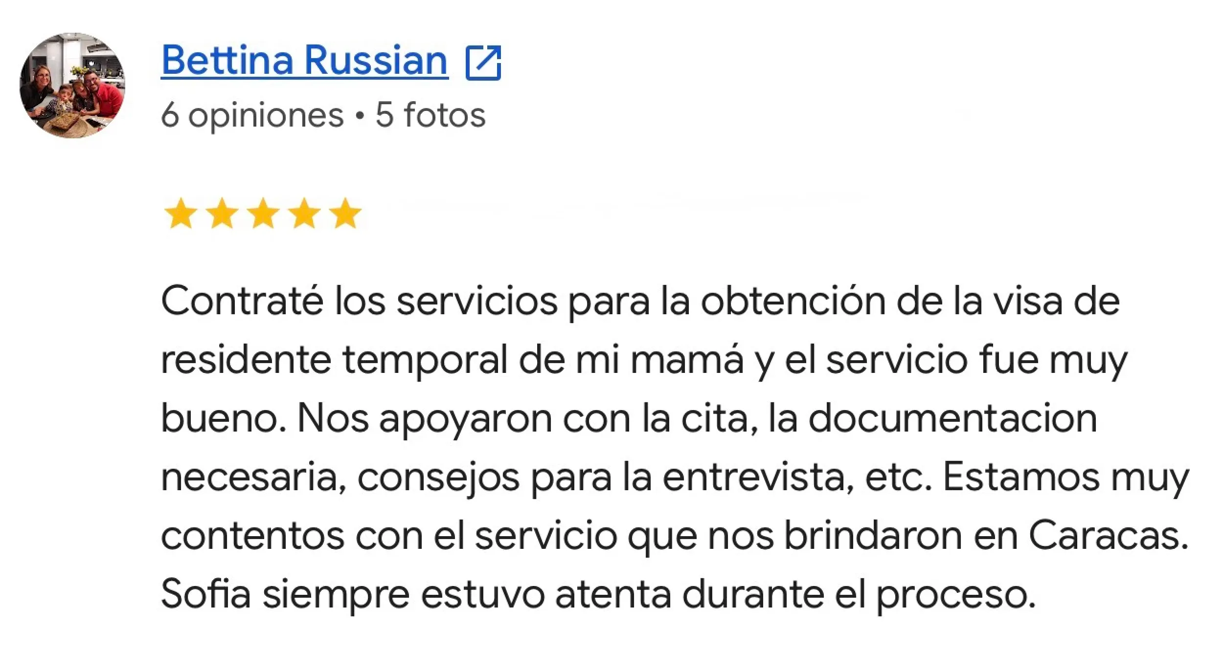 Reseña de Bettina Russian en Google. Residencia temporal · Venezuela. Contraté los servicios para la obtención de la visa de residente temporal de mi mamá y el servicio fue muy bueno. Nos apoyaron con la cita, la documentacion necesaria, consejos para la entrevista, etc. Estamos muy contentos con el servicio que nos brindaron en Caracas. Sofia siempre estuvo atenta durante el proceso.