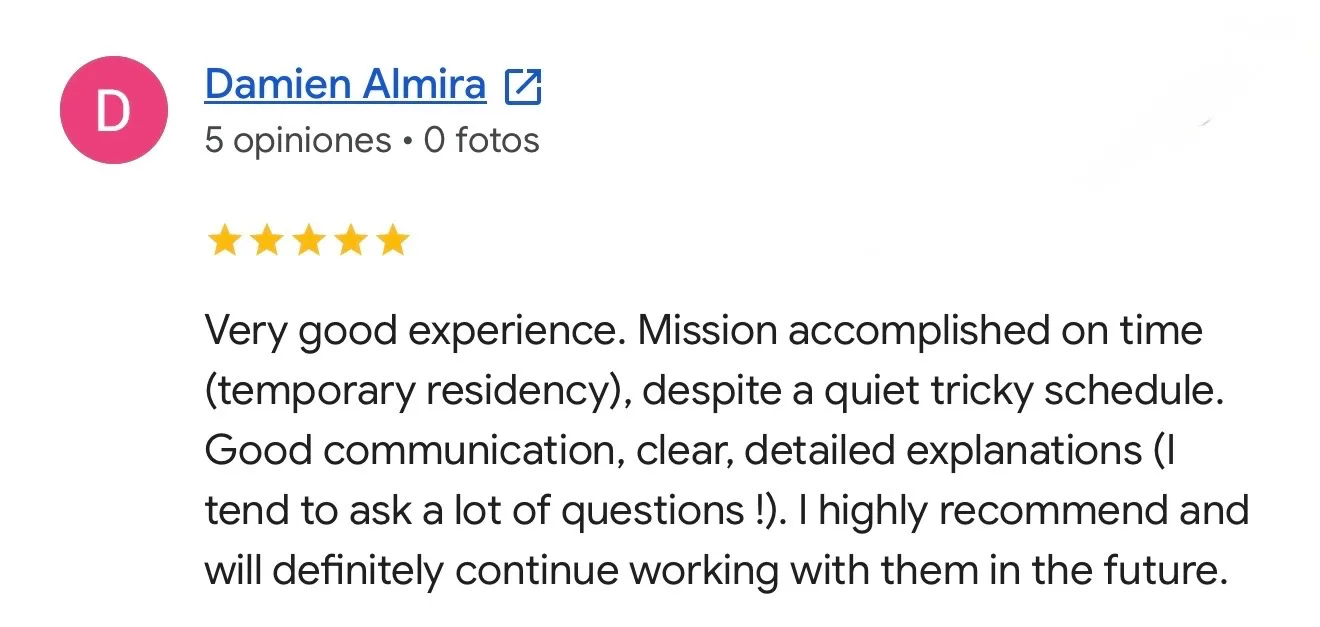Reseña de Damien Almira en Google. Temporary residency. Very good experience. Mission accomplished on time (temporary residency), despite a quiet tricky schedule. Good communication, clear, detailed explanations (I tend to ask a lot of questions !). I highly recommend and will definitely continue working with them in the future.