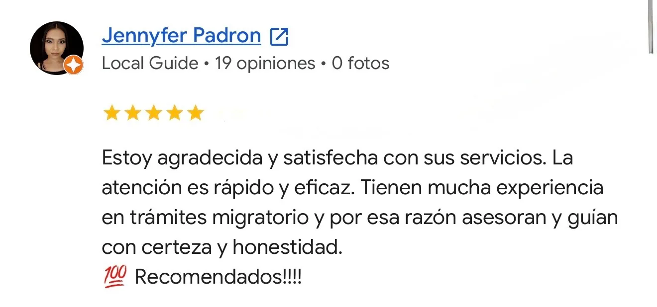 Reseña de Jennyfer Padron en Google. Trámites migratorios. Estoy agradecida y satisfecha con sus servicios. La atención es rápido y eficaz. Tienen mucha experiencia en trámites migratorio y por esa razón asesoran y guían con certeza y honestidad. 100 Recomendados!!!!