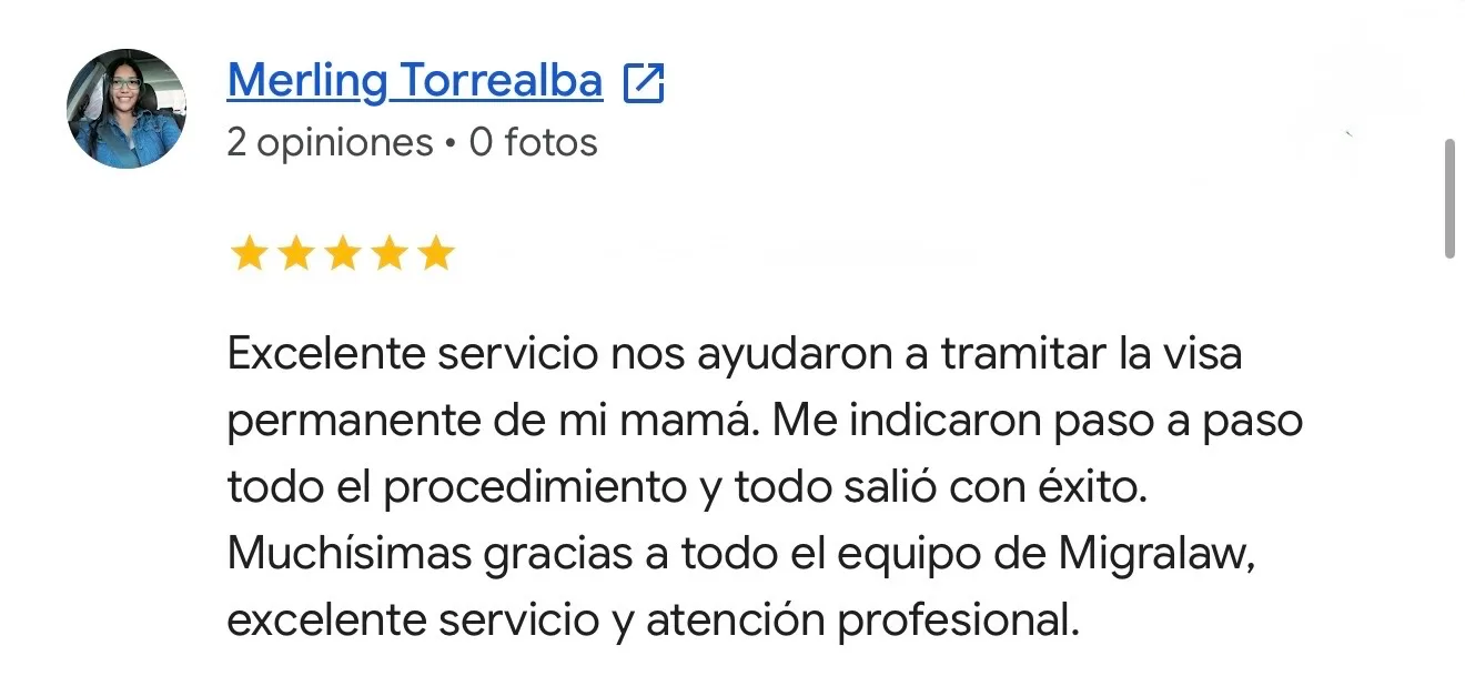 Reseña de Merling Torrealba en Google. Residencia permanente. Excelente servicio nos ayudaron a tramitar la visa permanente de mi mamá. Me indicaron paso a paso todo el procedimiento y todo salió con éxito. Muchísimas gracias a todo el equipo de Migralaw, excelente servicio y atención profesional.